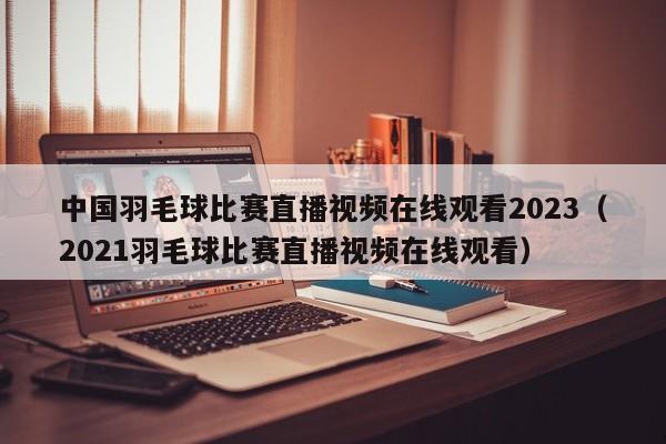 中国羽毛球比赛直播视频在线观看2023（2021羽毛球比赛直播视频在线观看）
